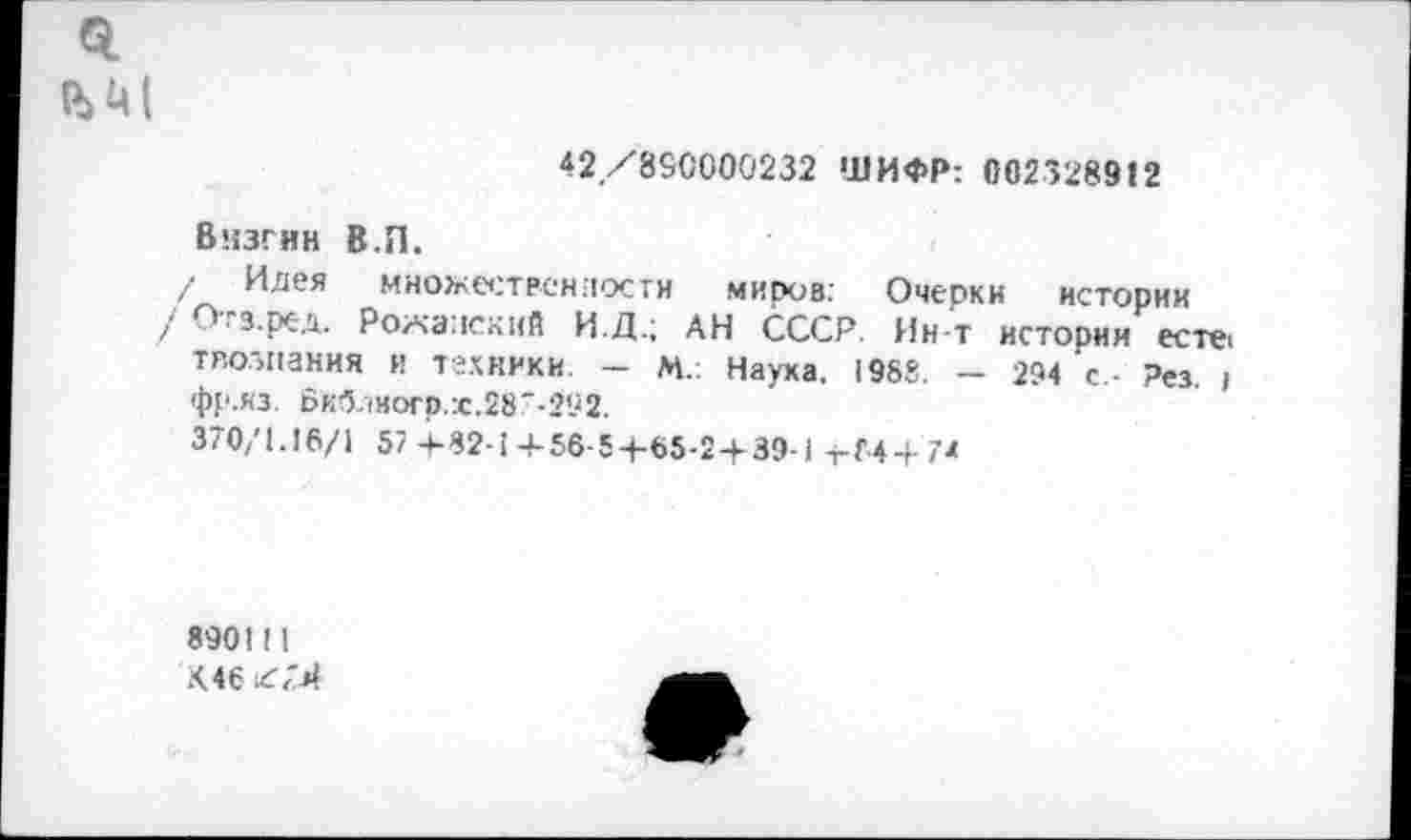 ﻿0.
ъм
42/890000232 ШИФР: 002328912
Визгни В.П.
/ Идея множественности миров: Очерки истории
/ Отз.ред. Рожаиский И.Д.; АН СССР. Ин-т истории есте, твозпания и техники. — М.: Наука, 1988. — 294 с,- Рез. ) фр.яз. Биб.1иогр.х.287-292.
370/1.16/1 57 4-32-1+56-5+65-2 4-39-1 т-Г-4+7*
890!!!
Х.46